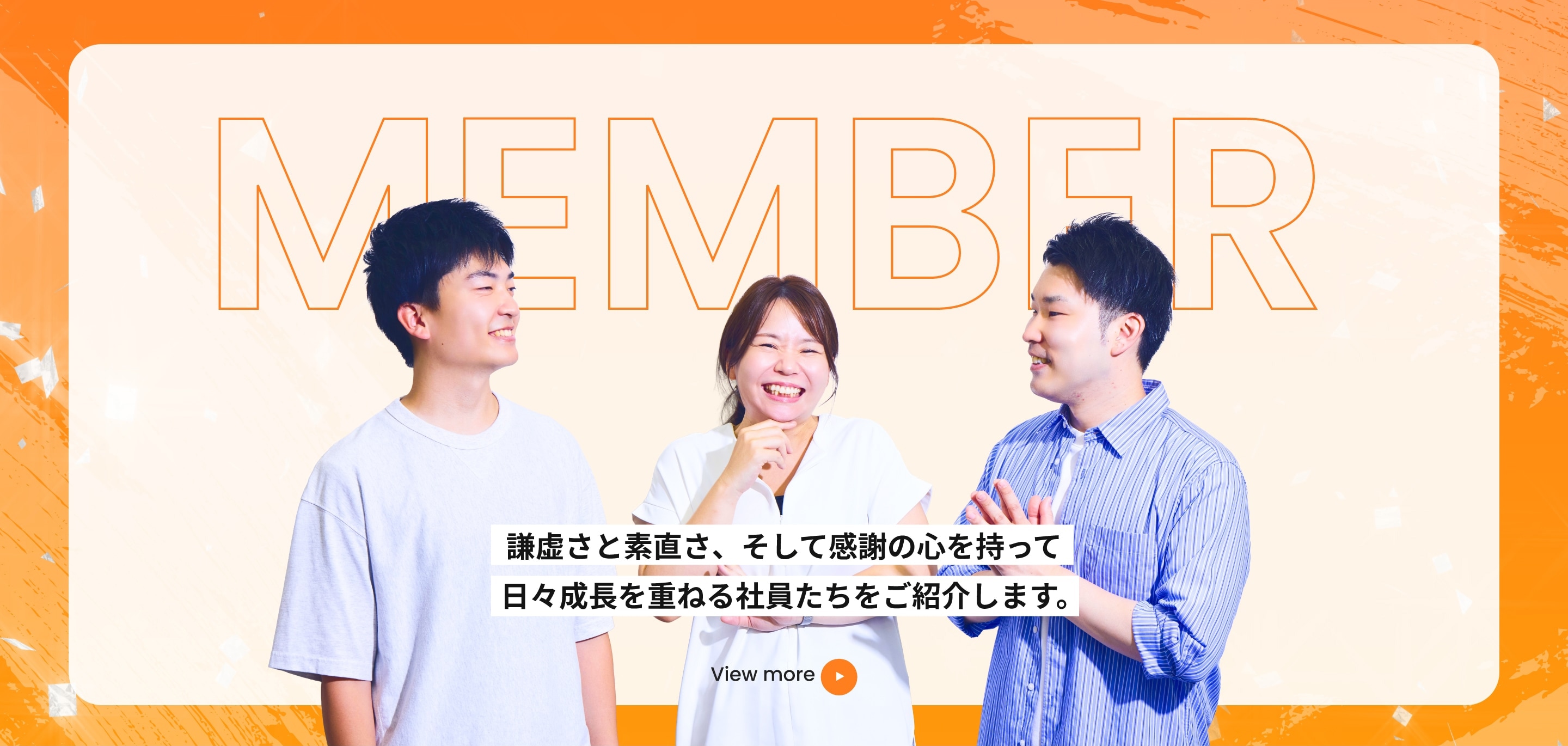 謙虚さと素直さ、そして感謝の心を持って日々成長を重ねる社員たちをご紹介します。 View more
